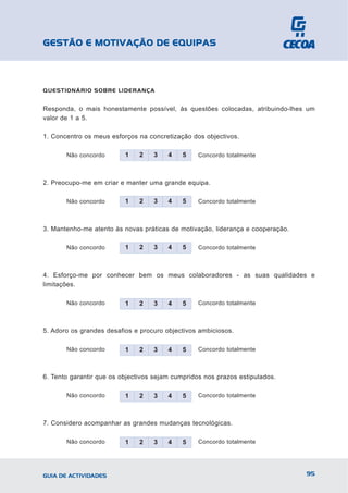 GESTÃO E MOTIVAÇÃO DE EQUIPAS



QUESTIONÁRIO SOBRE LIDERANÇA


Responda, o mais honestamente possível, às questões colocadas, atribuindo-lhes um
valor de 1 a 5.

1. Concentro os meus esforços na concretização dos objectivos.

       Não concordo       1    2   3    4   5     Concordo totalmente



2. Preocupo-me em criar e manter uma grande equipa.

       Não concordo       1    2   3    4   5     Concordo totalmente



3. Mantenho-me atento às novas práticas de motivação, liderança e cooperação.

       Não concordo       1    2   3    4   5     Concordo totalmente



4. Esforço-me por conhecer bem os meus colaboradores - as suas qualidades e
limitações.

       Não concordo       1    2   3    4   5     Concordo totalmente



5. Adoro os grandes desafios e procuro objectivos ambiciosos.

       Não concordo       1    2   3    4   5     Concordo totalmente



6. Tento garantir que os objectivos sejam cumpridos nos prazos estipulados.

       Não concordo       1    2   3    4   5     Concordo totalmente



7. Considero acompanhar as grandes mudanças tecnológicas.

       Não concordo       1    2   3    4   5     Concordo totalmente




GUIA DE ACTIVIDADES                                                             95
 
