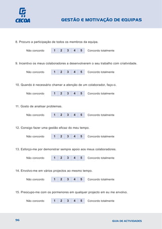 GESTÃO E MOTIVAÇÃO DE EQUIPAS



8. Procuro a participação de todos os membros da equipa.

       Não concordo       1   2    3   4    5    Concordo totalmente



9. Incentivo os meus colaboradores a desenvolverem o seu trabalho com criatividade.

       Não concordo       1   2    3   4    5    Concordo totalmente



10. Quando é necessário chamar a atenção de um colaborador, faço-o.

       Não concordo       1   2    3   4    5    Concordo totalmente



11. Gosto de analisar problemas.

       Não concordo       1   2    3   4    5    Concordo totalmente



12. Consigo fazer uma gestão eficaz do meu tempo.

       Não concordo       1   2    3   4    5    Concordo totalmente



13. Esforço-me por demonstrar sempre apoio aos meus colaboradores.

       Não concordo       1   2    3   4    5    Concordo totalmente



14. Envolvo-me em vários projectos ao mesmo tempo.

       Não concordo       1   2    3   4    5    Concordo totalmente



15. Preocupo-me com os pormenores em qualquer projecto em eu me envolvo.

       Não concordo       1   2    3   4    5    Concordo totalmente




96                                                                GUIA DE ACTIVIDADES
 