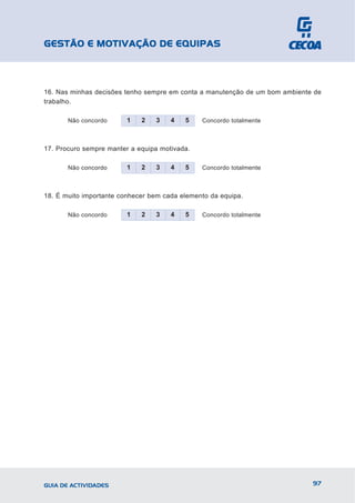 GESTÃO E MOTIVAÇÃO DE EQUIPAS



16. Nas minhas decisões tenho sempre em conta a manutenção de um bom ambiente de
trabalho.

       Não concordo      1   2   3    4   5    Concordo totalmente



17. Procuro sempre manter a equipa motivada.

       Não concordo      1   2   3    4   5    Concordo totalmente



18. É muito importante conhecer bem cada elemento da equipa.

       Não concordo      1   2   3    4   5    Concordo totalmente




GUIA DE ACTIVIDADES                                                          97
 