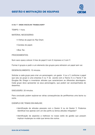 GESTÃO E MOTIVAÇÃO DE EQUIPAS



X OU Y ONDE ESCOLHE TRABALHAR?


TEMPO: 1 hora.

MATERIAL NECESSÁRIO:

     • 4 folhas de papel do Flip Chart;

     • Canetas de papel;

     • Blue Tac.

PROCEDIMENTOS:

Num saco opaco colocar 4 tiras de papel 2 com X impresso e 2 com Y.

Formar 4 grupos e pedir a um elemento dos grupos para retirarem um papel sem ver.

DESENVOLVIMENTO: 15 minutos.

Solicitar a cada grupo para criar um personagem, um gestor X ou o Y, conforme o papel
que saiu ao grupo e uma empresa X ou Y de acordo com a Teoria X e a Teoria Y de
Douglas Mc Gregor e inventariar atitudes que caracterizem as diferentes abordagens.
Cada grupo deve apresentar os seus personagens, que podem ser acompanhados de
desenhos.

DISCUSSÃO: 20 minutos.

Para conclusão podem explorar-se várias consequências de perfilharmos uma teoria ou
outra.

EXEMPLO DE TEMAS EM ANÁLISE:

     • Identificação de atitudes pessoais com o Gestor X ou do Gestor Y. Podemos
       identificar-nos apenas com um dos perfis ou temos atitudes mitigadas?

     • Identificação de aspectos a melhorar no nosso estilo de gestão que possam
       implicar mudanças na visão que temos dos outros.




GUIA DE ACTIVIDADES                                                                 103
 