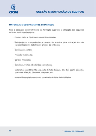 GESTÃO E MOTIVAÇÃO DE EQUIPAS



MATERIAIS E EQUIPAMENTOS DIDÁCTICOS

Para o adequado desenvolvimento da formação sugere-se a utilização dos seguintes
recursos técnico-pedagógicos:

     • Quadro Didax e Flip Chart e respectivas canetas;

     • Retroprojector, transparências e canetas de acetatos para utilização em sala
       (apresentação dos trabalhos de grupo e de sínteses);

     • Computador portátil;

     • Projector multimédia;

     • Ecrã de Projecção;

     • Cartolinas, Folhas A4 coloridas e envelopes;

     • Material de escritório: fita-cola, cola, X-Acto, tesoura, blue-tac, post-it coloridos,
       quadro de afixação, pionaises, magnetes, etc;

     • Material fotocopiado construído ou retirado do Guia de Actividades.




12                                                                  MANUAL DO FORMADOR
 