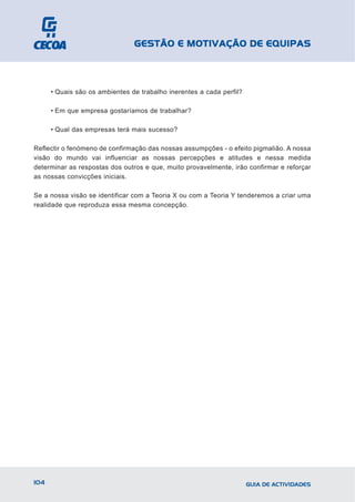 GESTÃO E MOTIVAÇÃO DE EQUIPAS



      • Quais são os ambientes de trabalho inerentes a cada perfil?

      • Em que empresa gostaríamos de trabalhar?

      • Qual das empresas terá mais sucesso?

Reflectir o fenómeno de confirmação das nossas assumpções - o efeito pigmalião. A nossa
visão do mundo vai influenciar as nossas percepções e atitudes e nessa medida
determinar as respostas dos outros e que, muito provavelmente, irão confirmar e reforçar
as nossas convicções iniciais.

Se a nossa visão se identificar com a Teoria X ou com a Teoria Y tenderemos a criar uma
realidade que reproduza essa mesma concepção.




104                                                                   GUIA DE ACTIVIDADES
 