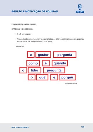 GESTÃO E MOTIVAÇÃO DE EQUIPAS



PENSAMENTOS EM PEDAÇOS


MATERIAL NECESSÁRIO:

    • 4 a 5 envelopes;

    • Frases (pode ser a mesma frase para todos ou diferentes) impressas em papel ou
      em cartolina, de preferência de cores vivas;

    • Blue Tac.




                                                             Warren Bennis




GUIA DE ACTIVIDADES                                                             105
 