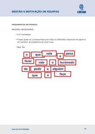 GESTÃO E MOTIVAÇÃO DE EQUIPAS



PENSAMENTOS EM PEDAÇOS


MATERIAL NECESSÁRIO:

    • 4 a 5 envelopes;

    • Frases (pode ser a mesma frase para todos ou diferentes) impressas em papel ou
      em cartolina, de preferência de cores vivas;

    • Blue Tac;




GUIA DE ACTIVIDADES                                                               111
 