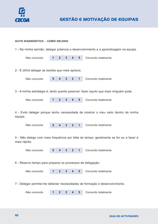 GESTÃO E MOTIVAÇÃO DE EQUIPAS



AUTO DIAGNÓSTICO - COMO DELEGO


1 - Na minha opinião, delegar potencia o desenvolvimento e a aprendizagem na equipa.

        Não concordo        1    2   3    4    5     Concordo totalmente



2 - É difícil delegar as tarefas que mais aprecio.

        Não concordo        5    4   3    2    1     Concordo totalmente



3 - A minha estratégia é, tanto quanto possível, fazer aquilo que mais ninguém pode.

        Não concordo        1    2   3    4    5     Concordo totalmente



4 - Evito delegar porque tenho necessidade de mostrar o meu valor dentro da minha
equipa.

        Não concordo        5    4   3    2    1     Concordo totalmente



5 - Não delego com mais frequência por falta de tempo: geralmente se for eu a fazer é
mais rápido.

        Não concordo        5    4   3    2    1     Concordo totalmente



6 - Reservo tempo para preparar os processos de delegação.

        Não concordo        1    2   3    4    5     Concordo totalmente



7 - Delegar permite-me detectar necessidades de formação e desenvolvimento.

        Não concordo        1    2   3    4    5     Concordo totalmente




112                                                                   GUIA DE ACTIVIDADES
 