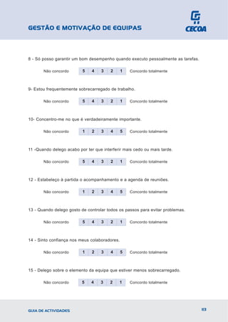 GESTÃO E MOTIVAÇÃO DE EQUIPAS



8 - Só posso garantir um bom desempenho quando executo pessoalmente as tarefas.

       Não concordo       5    4   3    2      1   Concordo totalmente



9- Estou frequentemente sobrecarregado de trabalho.

       Não concordo       5    4   3    2      1   Concordo totalmente



10- Concentro-me no que é verdadeiramente importante.

       Não concordo       1    2   3    4      5   Concordo totalmente



11 -Quando delego acabo por ter que interferir mais cedo ou mais tarde.

       Não concordo       5    4   3    2      1   Concordo totalmente



12 - Estabeleço à partida o acompanhamento e a agenda de reuniões.

       Não concordo       1    2   3    4      5   Concordo totalmente



13 - Quando delego gosto de controlar todos os passos para evitar problemas.

       Não concordo       5    4   3    2      1   Concordo totalmente



14 - Sinto confiança nos meus colaboradores.

       Não concordo       1    2   3    4      5   Concordo totalmente



15 - Delego sobre o elemento da equipa que estiver menos sobrecarregado.

       Não concordo       5    4   3    2   1      Concordo totalmente




GUIA DE ACTIVIDADES                                                               113
 
