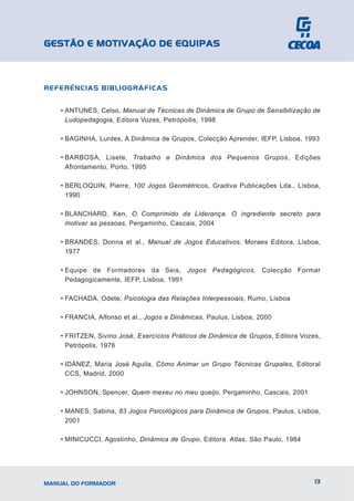 GESTÃO E MOTIVAÇÃO DE EQUIPAS



REFERÊNCIAS BIBLIOGRÁFICAS


    • ANTUNES, Celso, Manual de Técnicas de Dinâmica de Grupo de Sensibilização de
      Ludopedagogia, Editora Vozes, Petrópoilis, 1998

    • BAGINHA, Lurdes, A Dinâmica de Grupos, Colecção Aprender, IEFP, Lisboa, 1993

    • BARBOSA, Lisete, Trabalho e Dinâmica dos Pequenos Grupos, Edições
      Afrontamento, Porto, 1995

    • BERLOQUIN, Pierre, 100 Jogos Geométricos, Gradiva Publicações Lda., Lisboa,
      1990

    • BLANCHARD, Ken, O Comprimido da Liderança. O ingrediente secreto para
      motivar as pessoas, Pergaminho, Cascais, 2004

    • BRANDES, Donna et al., Manual de Jogos Educativos, Moraes Editora, Lisboa,
      1977

    • Equipe de Formadores da Seis, Jogos Pedagógicos, Colecção Formar
      Pedagogicamente, IEFP, Lisboa, 1991

    • FACHADA, Odete, Psicologia das Relações Interpessoais, Rumo, Lisboa

    • FRANCIA, Alfonso et al., Jogos e Dinâmicas, Paulus, Lisboa, 2000

    • FRITZEN, Sivino José, Exercícios Práticos de Dinâmica de Grupos, Editora Vozes,
      Petrópolis, 1976

    • IDÁNEZ, Maria José Aguila, Cómo Animar un Grupo Técnicas Grupales, Editoral
      CCS, Madrid, 2000

    • JOHNSON, Spencer, Quem mexeu no meu queijo, Pergaminho, Cascais, 2001

    • MANES, Sabina, 83 Jogos Psicológicos para Dinâmica de Grupos, Paulus, Lisboa,
      2001

    • MINICUCCI, Agostinho, Dinâmica de Grupo, Editora Atlas, São Paulo, 1984




MANUAL DO FORMADOR                                                                 13
 