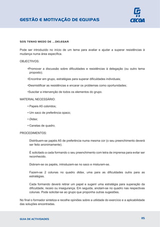 GESTÃO E MOTIVAÇÃO DE EQUIPAS



SOS TENHO MEDO DE ….DELEGAR


Pode ser introduzido no início de um tema para avaliar e ajudar a superar resistências à
mudança numa área específica.

OBJECTIVOS:

      •Promover a discussão sobre dificuldades e resistências à delegação (ou outro tema
       proposto);

      •Encontrar em grupo, estratégias para superar dificuldades individuais;

      •Desmistificar as resistências e encarar os problemas como oportunidades;

      •Suscitar a intervenção de todos os elementos do grupo.

MATERIAL NECESSÁRIO:

      • Papeis A5 coloridos;

      • Um saco de preferência opaco;

      • Didax;

      • Canetas de quadro.

PROCEDIMENTOS:

       Distribuem-se papéis A5 de preferência numa mesma cor (o seu preenchimento deverá
       ser feito anonimamente).

       É solicitado a cada formando o seu preenchimento com letra de imprensa para evitar ser
       reconhecido.

       Dobram-se os papéis, introduzem-se no saco e misturam-se.

       Fazem-se 2 colunas no quadro didax, uma para as dificuldades outra para as
       estratégias.

       Cada formando deverá retirar um papel e sugerir uma estratégia para superação da
       dificuldade, receio ou insegurança. Em seguida, anotam-se no quadro nas respectivas
       colunas. Pode solicitar-se ao grupo que proponha outras sugestões.

No final o formador sintetiza e recolhe opiniões sobre a utilidade do exercício e a aplicabilidade
das soluções encontradas.




GUIA DE ACTIVIDADES                                                                            115
 