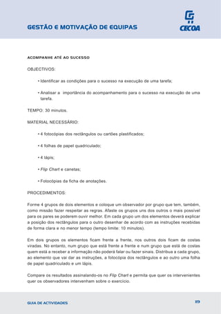 GESTÃO E MOTIVAÇÃO DE EQUIPAS



ACOMPANHE ATÉ AO SUCESSO


OBJECTIVOS:

     • Identificar as condições para o sucesso na execução de uma tarefa;

     • Analisar a importância do acompanhamento para o sucesso na execução de uma
       tarefa.

TEMPO: 30 minutos.

MATERIAL NECESSÁRIO:

     • 4 fotocópias dos rectângulos ou cartões plastificados;

     • 4 folhas de papel quadriculado;

     • 4 lápis;

     • Flip Chart e canetas;

     • Fotocópias da ficha de anotações.

PROCEDIMENTOS:

Forme 4 grupos de dois elementos e coloque um observador por grupo que tem, também,
como missão fazer respeitar as regras. Afaste os grupos uns dos outros o mais possível
para os pares se poderem ouvir melhor. Em cada grupo um dos elementos deverá explicar
a posição dos rectângulos para o outro desenhar de acordo com as instruções recebidas
de forma clara e no menor tempo (tempo limite: 10 minutos).

Em dois grupos os elementos ficam frente a frente, nos outros dois ficam de costas
viradas. No entanto, num grupo que está frente a frente e num grupo que está de costas
quem está a receber a informação não poderá falar ou fazer sinais. Distribua a cada grupo,
ao elemento que vai dar as instruções, a fotocópia dos rectângulos e ao outro uma folha
de papel quadriculado e um lápis.

Compare os resultados assinalando-os no Flip Chart e permita que quer os intervenientes
quer os observadores intervenham sobre o exercício.




GUIA DE ACTIVIDADES                                                                    119
 