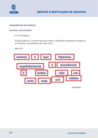 GESTÃO E MOTIVAÇÃO DE EQUIPAS



PENSAMENTOS EM PEDAÇOS


MATERIAL NECESSÁRIO:

      • 4 a 5 envelopes;

      • Frases (pode ser a mesma frase para todos ou diferentes) impressas em papel ou
        em cartolina, de preferência de cores vivas;

      • Blue Tac.




                                                                      Aristóteles




122                                                               GUIA DE ACTIVIDADES
 
