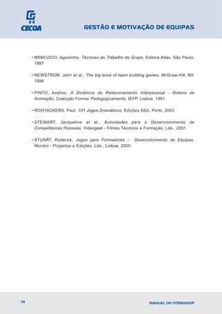 GESTÃO E MOTIVAÇÃO DE EQUIPAS



     • MINICUCCI, Agostinho, Técnicas do Trabalho de Grupo, Editora Atlas, São Paulo,
       1987

     • NEWSTROM, John et al., The big book of team building games, McGraw-Hill, NY,
       1998

     • PINTO, Avelino, A Dinâmica do Relacionamento Interpessoal - Roteiro de
       Animação, Colecção Formar Pedagogicamente, IEFP, Lisboa, 1991

     • ROOYACKERS, Paul, 101 Jogos Dramáticos, Edições ASA, Porto, 2003

     • STEWART, Jacqueline et al., Actividades para o Desenvolvimento de
       Competências Pessoais, Videogest - Filmes Técnicos e Formação, Lda., 2001

     • STUART, Roderick, Jogos para Formadores - Desenvolvimento de Equipas,
       Monitor - Projectos e Edições, Lda., Lisboa, 2000




14                                                            MANUAL DO FORMADOR
 