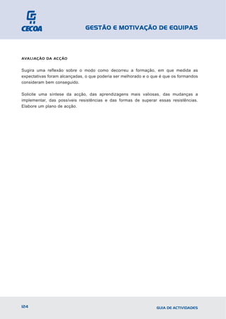 GESTÃO E MOTIVAÇÃO DE EQUIPAS



AVALIAÇÃO DA ACÇÃO


Sugira uma reflexão sobre o modo como decorreu a formação, em que medida as
expectativas foram alcançadas, o que poderia ser melhorado e o que é que os formandos
consideram bem conseguido.

Solicite uma síntese da acção, das aprendizagens mais valiosas, das mudanças a
implementar, das possíveis resistências e das formas de superar essas resistências.
Elabore um plano de acção.




124                                                              GUIA DE ACTIVIDADES
 