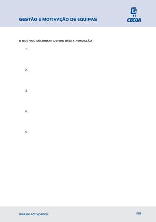 GESTÃO E MOTIVAÇÃO DE EQUIPAS



O QUE VOU MELHORAR DEPOIS DESTA FORMAÇÃO


   1.




   2.




   3.




   4.




   5.




GUIA DE ACTIVIDADES                        125
 