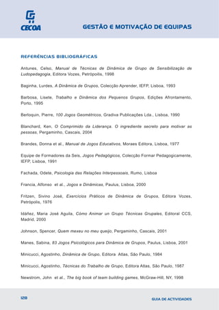 GESTÃO E MOTIVAÇÃO DE EQUIPAS



REFERÊNCIAS BIBLIOGRÁFICAS

Antunes, Celso, Manual de Técnicas de Dinâmica de Grupo de Sensibilização de
Ludopedagogia, Editora Vozes, Petrópoilis, 1998

Baginha, Lurdes, A Dinâmica de Grupos, Colecção Aprender, IEFP, Lisboa, 1993

Barbosa, Lisete, Trabalho e Dinâmica dos Pequenos Grupos, Edições Afrontamento,
Porto, 1995

Berloquin, Pierre, 100 Jogos Geométricos, Gradiva Publicações Lda., Lisboa, 1990

Blanchard, Ken, O Comprimido da Liderança. O ingrediente secreto para motivar as
pessoas, Pergaminho, Cascais, 2004

Brandes, Donna et al., Manual de Jogos Educativos, Moraes Editora, Lisboa, 1977

Equipe de Formadores da Seis, Jogos Pedagógicos, Colecção Formar Pedagogicamente,
IEFP, Lisboa, 1991

Fachada, Odete, Psicologia das Relações Interpessoais, Rumo, Lisboa

Francia, Alfonso et al., Jogos e Dinâmicas, Paulus, Lisboa, 2000

Fritzen, Sivino José, Exercícios Práticos de Dinâmica de Grupos, Editora Vozes,
Petrópolis, 1976

Idáñez, Maria José Aguila, Cómo Animar un Grupo Técnicas Grupales, Editoral CCS,
Madrid, 2000

Johnson, Spencer, Quem mexeu no meu queijo, Pergaminho, Cascais, 2001

Manes, Sabina, 83 Jogos Psicológicos para Dinâmica de Grupos, Paulus, Lisboa, 2001

Minicucci, Agostinho, Dinâmica de Grupo, Editora Atlas, São Paulo, 1984

Minicucci, Agostinho, Técnicas do Trabalho de Grupo, Editora Atlas, São Paulo, 1987

Newstrom, John et al., The big book of team building games, McGraw-Hill, NY, 1998



128                                                                GUIA DE ACTIVIDADES
 