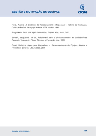 GESTÃO E MOTIVAÇÃO DE EQUIPAS



Pinto, Avelino, A Dinâmica do Relacionamento Interpessoal - Roteiro de Animação,
Colecção Formar Pedagogicamente, IEFP, Lisboa, 1991

Rooyackers, Paul, 101 Jogos Dramáticos, Edições ASA, Porto, 2003

Stewart, Jacqueline et al., Actividades para o Desenvolvimento de Competências
Pessoais, Videogest - Filmes Técnicos e Formação, Lda., 2001

Stuart, Roderick, Jogos para Formadores -   Desenvolvimento de Equipas, Monitor -
Projectos e Edições, Lda., Lisboa, 2000




GUIA DE ACTIVIDADES                                                           129
 