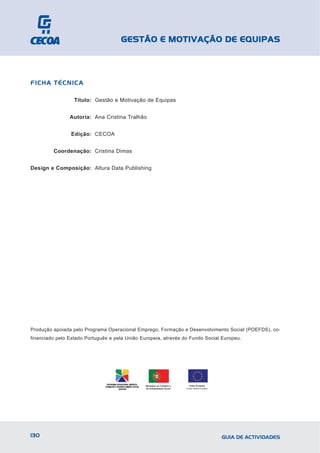 GESTÃO E MOTIVAÇÃO DE EQUIPAS



FICHA TÉCNICA

                  Título: Gestão e Motivação de Equipas


                Autoria: Ana Cristina Tralhão


                Edição: CECOA


         Coordenação: Cristina Dimas


Design e Composição: Altura Data Publishing




Produção apoiada pelo Programa Operacional Emprego, Formação e Desenvolvimento Social (POEFDS), co-
financiado pelo Estado Português e pela União Europeia, através do Fundo Social Europeu.




                                                Ministério do Trabalho e     União Europeia
                                                da Solidariedade Social    Fundo Social Europeu




130                                                                                               GUIA DE ACTIVIDADES
 