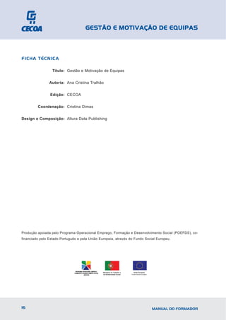 GESTÃO E MOTIVAÇÃO DE EQUIPAS



FICHA TÉCNICA

                  Título: Gestão e Motivação de Equipas


                Autoria: Ana Cristina Tralhão


                Edição: CECOA


         Coordenação: Cristina Dimas


Design e Composição: Altura Data Publishing




Produção apoiada pelo Programa Operacional Emprego, Formação e Desenvolvimento Social (POEFDS), co-
financiado pelo Estado Português e pela União Europeia, através do Fundo Social Europeu.




                                                Ministério do Trabalho e     União Europeia
                                                da Solidariedade Social    Fundo Social Europeu




16                                                                                                MANUAL DO FORMADOR
 