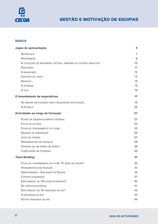 GESTÃO E MOTIVAÇÃO DE EQUIPAS



ÍNDICE

Jogos de apresentação                                                                  5

    ENTREVISTA                                                                         7
    PROVÉRBIOS                                                                         8
    A   COLECÇÃO DE BERLINDES , BOTÕES , IMAGENS OU OUTROS OBJECTOS                   10
    PERCURSO                                                                          11
    A   MINHA MÃO                                                                     12
    CARTÕES     DE VISITA                                                             13
    ANÚNCIO…                                                                          14
    A   ESTRADA                                                                       15
    A TEIA                                                                            16

O levantamento de expectativas                                                        17

    AS   MINHAS MOTIVAÇÕES PARA FREQUENTAR ESTA ACÇÃO ...                             19
    A   ESTRELA                                                                       20

Actividades ao longo da formação                                                      21

    PLANO    DE DESENVOLVIMENTO PESSOAL                                               23
    FICHA    DE LEITURA                                                               24
    FICHA    DE VISIONAMENTO DO FILME …                                               25
    QUADRO     DA INSPIRAÇÃO                                                          26
    JOGO    DE FRASES                                                                 27
    PENSAMENTOS      EM PEDAÇOS                                                       28
    CRIAÇÃO    DE UM DIÁRIO DE BORDO                                                  29
    COMPILAÇÃO      DE CITAÇÕES                                                       30

Team Building                                                                         31

    FICHA    DE VISIONAMENTO DO FILME        "O JOGO   DE EQUIPA "                    32
    PENSAMENTOS      EM PEDAÇOS                                                       33
    QUESTIONÁRIO - AVALIAÇÃO         DA   EQUIPA                                      34
    CONTAR     QUADRADOS                                                              37
    EXPLORAÇÃO      DE   "OS   PORCOS - ESPINHO "                                     40
    OS   PORCOS - ESPINHOS                                                            41
    EXPLORAÇÃO      DE   "A TRAVESSIA     DO RIO "                                    42
    A TRAVESSIA     DO RIO                                                            43
    OUTRA    TRAVESSIA DO RIO                                                         44




2                                                                     GUIA DE ACTIVIDADES
 