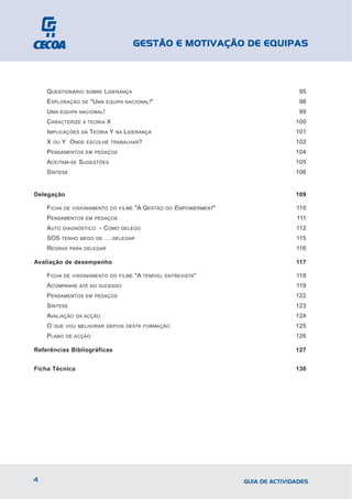 GESTÃO E MOTIVAÇÃO DE EQUIPAS



    QUESTIONÁRIO      SOBRE      LIDERANÇA                                                    95
    EXPLORAÇÃO       DE   "UMA   EQUIPA NACIONAL !"                                           98
    UMA      EQUIPA NACIONAL !                                                                99
    CARACTERIZE      A TEORIA    X                                                           100
    IMPLICAÇÕES      DA   TEORIA Y   NA   LIDERANÇA                                          101
    X   OU   Y ONDE    ESCOLHE TRABALHAR ?                                                   102
    PENSAMENTOS       EM PEDAÇOS                                                             104
    ACEITAM-SE SUGESTÕES                                                                     105
    SÍNTESE                                                                                  106


Delegação                                                                                    109

    FICHA     DE VISIONAMENTO DO FILME       "A GESTÃO    DO   EMPOWERMENT"                  110
    PENSAMENTOS       EM PEDAÇOS                                                             111
    AUTO      DIAGNÓSTICO    - COMO   DELEGO                                                 112
    SOS      TENHO MEDO DE       ….DELEGAR                                                   115
    REGRAS      PARA DELEGAR                                                                 116

Avaliação de desempenho                                                                      117

    FICHA     DE VISIONAMENTO DO FILME       "A TEMÍVEL   ENTREVISTA "                       118
    ACOMPANHE       ATÉ AO SUCESSO                                                           119
    PENSAMENTOS       EM PEDAÇOS                                                             122
    SÍNTESE                                                                                  123
    AVALIAÇÃO     DA ACÇÃO                                                                   124
    O   QUE VOU MELHORAR DEPOIS DESTA FORMAÇÃO                                               125
    PLANO      DE ACÇÃO                                                                      126

Referências Bibliográficas                                                                   127


Ficha Técnica                                                                                130




4                                                                             GUIA DE ACTIVIDADES
 