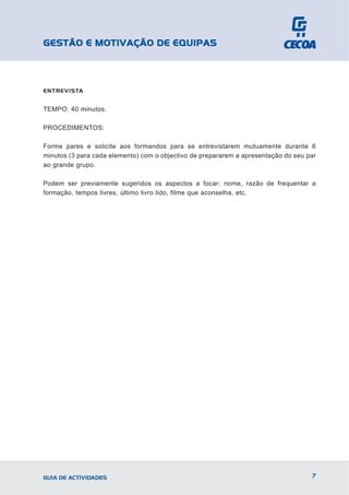 GESTÃO E MOTIVAÇÃO DE EQUIPAS



ENTREVISTA


TEMPO: 40 minutos.

PROCEDIMENTOS:

Forme pares e solicite aos formandos para se entrevistarem mutuamente durante 6
minutos (3 para cada elemento) com o objectivo de prepararem a apresentação do seu par
ao grande grupo.

Podem ser previamente sugeridos os aspectos a focar: nome, razão de frequentar a
formação, tempos livres, último livro lido, filme que aconselha, etc.




GUIA DE ACTIVIDADES                                                                 7
 