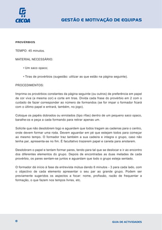 GESTÃO E MOTIVAÇÃO DE EQUIPAS



PROVÉRBIOS


TEMPO: 45 minutos.

MATERIAL NECESSÁRIO:

     • Um saco opaco;

     • Tiras de provérbios (sugestão: utilizar as que estão na página seguinte).

PROCEDIMENTOS:

Imprima os provérbios constantes da página seguinte (ou outros) de preferência em papel
de cor viva (a mesma cor) e corte em tiras. Divida cada frase do provérbio em 2 com o
cuidado de fazer corresponder ao número de formandos (se for impar o formador ficará
com o último papel e entrará, também, no jogo).

Coloque os papéis dobrados ou enrolados (tipo rifas) dentro de um pequeno saco opaco,
baralhe-os e peça a cada formando para retirar apenas um.

Solicite que não desdobrem logo e aguardem que todos tragam as cadeiras para o centro,
onde devem formar uma roda. Devem aguardar em pé que estejam todos para começar
ao mesmo tempo. O formador traz também a sua cadeira e integra o grupo, caso não
tenha par, apresenta-se no fim. É facultativo trazerem papel e caneta para anotarem.

Desdobram o papel e tentam formar pares, tendo para tal que se deslocar e ir ao encontro
dos diferentes elementos do grupo. Depois de encontradas as duas metades de cada
provérbio, os pares sentam-se juntos e aguardam que todo o grupo esteja sentado.

O formador dá início à fase da entrevista mútua dando 6 minutos - 3 para cada lado, com
o objectivo de cada elemento apresentar o seu par ao grande grupo. Podem ser
previamente sugeridos os aspectos a focar: nome, profissão, razão de frequentar a
formação, o que fazem nos tempos livres, etc.




8                                                                   GUIA DE ACTIVIDADES
 