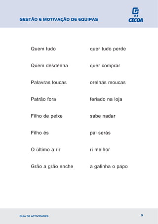 GESTÃO E MOTIVAÇÃO DE EQUIPAS




       Quem tudo           quer tudo perde


       Quem desdenha       quer comprar


       Palavras loucas     orelhas moucas


       Patrão fora         feriado na loja


       Filho de peixe      sabe nadar


       Filho és            pai serás


       O último a rir      ri melhor


       Grão a grão enche   a galinha o papo




GUIA DE ACTIVIDADES                           9
 