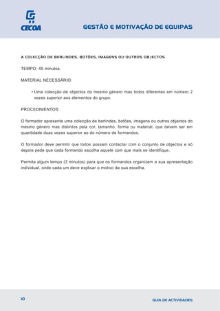 GESTÃO E MOTIVAÇÃO DE EQUIPAS



A COLECÇÃO DE BERLINDES, BOTÕES, IMAGENS OU OUTROS OBJECTOS


TEMPO: 45 minutos.

MATERIAL NECESSÁRIO:

     • Uma colecção de objectos do mesmo género mas todos diferentes em número 2
       vezes superior aos elementos do grupo.

PROCEDIMENTOS:

O formador apresenta uma colecção de berlindes, botões, imagens ou outros objectos do
mesmo género mas distintos pela cor, tamanho, forma ou material, que devem ser em
quantidade duas vezes superior ao do número de formandos.

O formador deve permitir que todos possam contactar com o conjunto de objectos e só
depois pede que cada formando escolha aquele com que mais se identifique.

Permita algum tempo (3 minutos) para que os formandos organizem a sua apresentação
individual, onde cada um deve explicar o motivo da sua escolha.




10                                                               GUIA DE ACTIVIDADES
 