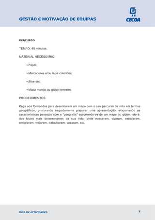 GESTÃO E MOTIVAÇÃO DE EQUIPAS



PERCURSO


TEMPO: 45 minutos.

MATERIAL NECESSÁRIO:

     • Papel;

     • Marcadores e/ou lápis coloridos;

     • Blue-tac;

     • Mapa mundo ou globo terrestre.

PROCEDIMENTOS:

Peça aos formandos para desenharem um mapa com o seu percurso de vida em termos
geográficos, procurando seguidamente preparar uma apresentação relacionando as
características pessoais com a "geografia" socorrendo-se de um mapa ou globo, isto é,
dos locais mais determinantes da sua vida: onde nasceram, viveram, estudaram,
emigraram, viajaram, trabalharam, casaram, etc.




GUIA DE ACTIVIDADES                                                                11
 