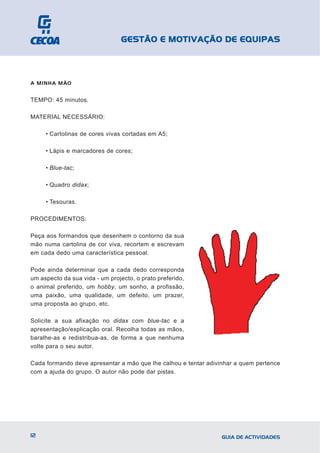 GESTÃO E MOTIVAÇÃO DE EQUIPAS



A MINHA MÃO


TEMPO: 45 minutos.

MATERIAL NECESSÁRIO:

     • Cartolinas de cores vivas cortadas em A5;

     • Lápis e marcadores de cores;

     • Blue-tac;

     • Quadro didax;

     • Tesouras.

PROCEDIMENTOS:

Peça aos formandos que desenhem o contorno da sua
mão numa cartolina de cor viva, recortem e escrevam
em cada dedo uma característica pessoal.

Pode ainda determinar que a cada dedo corresponda
um aspecto da sua vida - um projecto, o prato preferido,
o animal preferido, um hobby, um sonho, a profissão,
uma paixão, uma qualidade, um defeito, um prazer,
uma proposta ao grupo, etc.

Solicite a sua afixação no didax com blue-tac e a
apresentação/explicação oral. Recolha todas as mãos,
baralhe-as e redistribua-as, de forma a que nenhuma
volte para o seu autor.

Cada formando deve apresentar a mão que lhe calhou e tentar adivinhar a quem pertence
com a ajuda do grupo. O autor não pode dar pistas.




12                                                               GUIA DE ACTIVIDADES
 