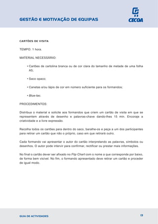 GESTÃO E MOTIVAÇÃO DE EQUIPAS



CARTÕES DE VISITA


TEMPO: 1 hora.

MATERIAL NECESSÁRIO:

     • Cartões de cartolina branca ou de cor clara do tamanho de metade de uma folha
       A5;

     • Saco opaco;

     • Canetas e/ou lápis de cor em número suficiente para os formandos;

     • Blue-tac.

PROCEDIMENTOS:

Distribua o material e solicite aos formandos que criem um cartão de visita em que se
representem através de desenho e palavras-chave dando-lhes 15 min. Encoraje a
criatividade e a livre expressão.

Recolha todos os cartões para dentro do saco, baralhe-os e peça a um dos participantes
para retirar um cartão que não o próprio, caso em que retirará outro.

Cada formando vai apresentar o autor do cartão interpretando as palavras, símbolos ou
desenhos. O autor pode intervir para confirmar, rectificar ou prestar mais informações.

No final o cartão dever ser afixado no Flip Chart com o nome a que corresponde por baixo,
de forma bem visível. No fim, o formando apresentado deve retirar um cartão e proceder
de igual modo.




GUIA DE ACTIVIDADES                                                                    13
 