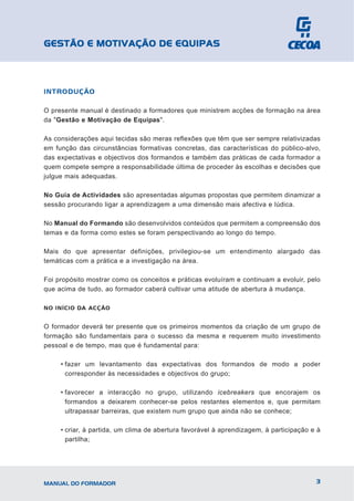GESTÃO E MOTIVAÇÃO DE EQUIPAS



INTRODUÇÃO

O presente manual é destinado a formadores que ministrem acções de formação na área
da "Gestão e Motivação de Equipas".

As considerações aqui tecidas são meras reflexões que têm que ser sempre relativizadas
em função das circunstâncias formativas concretas, das características do público-alvo,
das expectativas e objectivos dos formandos e também das práticas de cada formador a
quem compete sempre a responsabilidade última de proceder às escolhas e decisões que
julgue mais adequadas.

No Guia de Actividades são apresentadas algumas propostas que permitem dinamizar a
sessão procurando ligar a aprendizagem a uma dimensão mais afectiva e lúdica.

No Manual do Formando são desenvolvidos conteúdos que permitem a compreensão dos
temas e da forma como estes se foram perspectivando ao longo do tempo.

Mais do que apresentar definições, privilegiou-se um entendimento alargado das
temáticas com a prática e a investigação na área.

Foi propósito mostrar como os conceitos e práticas evoluíram e continuam a evoluir, pelo
que acima de tudo, ao formador caberá cultivar uma atitude de abertura à mudança.

NO INÍCIO DA ACÇÃO


O formador deverá ter presente que os primeiros momentos da criação de um grupo de
formação são fundamentais para o sucesso da mesma e requerem muito investimento
pessoal e de tempo, mas que é fundamental para:

     • fazer um levantamento das expectativas dos formandos de modo a poder
       corresponder às necessidades e objectivos do grupo;

     • favorecer a interacção no grupo, utilizando icebreakers que encorajem os
       formandos a deixarem conhecer-se pelos restantes elementos e, que permitam
       ultrapassar barreiras, que existem num grupo que ainda não se conhece;

     • criar, à partida, um clima de abertura favorável à aprendizagem, à participação e à
       partilha;




MANUAL DO FORMADOR                                                                      3
 