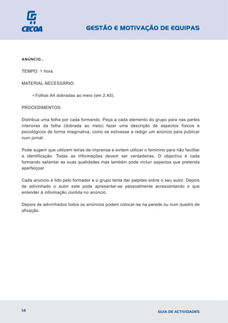 GESTÃO E MOTIVAÇÃO DE EQUIPAS



ANÚNCIO…


TEMPO: 1 hora.

MATERIAL NECESSÁRIO:

     • Folhas A4 dobradas ao meio (em 2 A5).

PROCEDIMENTOS:

Distribua uma folha por cada formando. Peça a cada elemento do grupo para nas partes
interiores da folha (dobrada ao meio) fazer uma descrição de aspectos físicos e
psicológicos de forma imaginativa, como se estivesse a redigir um anúncio para publicar
num jornal.

Pode sugerir que utilizem letras de imprensa e evitem utilizar o feminino para não facilitar
a identificação. Todas as informações devem ser verdadeiras. O objectivo é cada
formando salientar as suas qualidades mas também pode incluir aspectos que pretenda
aperfeiçoar.

Cada anúncio é lido pelo formador e o grupo tenta dar palpites sobre o seu autor. Depois
de adivinhado o autor este pode apresentar-se pessoalmente acrescentando o que
entender à informação contida no anúncio.

Depois de adivinhados todos os anúncios podem colocar-se na parede ou num quadro de
afixação.




14                                                                    GUIA DE ACTIVIDADES
 
