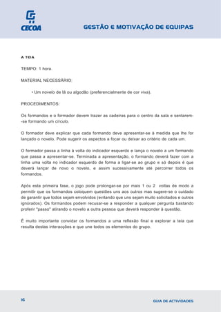 GESTÃO E MOTIVAÇÃO DE EQUIPAS



A TEIA


TEMPO: 1 hora.

MATERIAL NECESSÁRIO:

     • Um novelo de lã ou algodão (preferencialmente de cor viva).

PROCEDIMENTOS:

Os formandos e o formador devem trazer as cadeiras para o centro da sala e sentarem-
-se formando um círculo.

O formador deve explicar que cada formando deve apresentar-se à medida que lhe for
lançado o novelo. Pode sugerir os aspectos a focar ou deixar ao critério de cada um.

O formador passa a linha à volta do indicador esquerdo e lança o novelo a um formando
que passa a apresentar-se. Terminada a apresentação, o formando deverá fazer com a
linha uma volta no indicador esquerdo de forma a ligar-se ao grupo e só depois é que
deverá lançar de novo o novelo, e assim sucessivamente até percorrer todos os
formandos.

Após esta primeira fase, o jogo pode prolongar-se por mais 1 ou 2 voltas de modo a
permitir que os formandos coloquem questões uns aos outros mas sugere-se o cuidado
de garantir que todos sejam envolvidos (evitando que uns sejam muito solicitados e outros
ignorados). Os formandos podem recusar-se a responder a qualquer pergunta bastando
proferir "passo" atirando o novelo a outra pessoa que deverá responder à questão.

É muito importante convidar os formandos a uma reflexão final e explorar a teia que
resulta destas interacções e que une todos os elementos do grupo.




16                                                                   GUIA DE ACTIVIDADES
 
