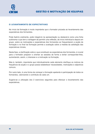 GESTÃO E MOTIVAÇÃO DE EQUIPAS



O LEVANTAMENTO DE EXPECTATIVAS

No início da formação é muito importante que o formador proceda ao levantamento das
expectativas dos formandos.

Pode fazê-lo oralmente, pode integrá-lo na apresentação ou destacá-lo como uma ficha
autónoma o que tem a vantagem de permitir uma reflexão, de início individual e depois em
grupo, sobre as motivações e expectativas dos formandos ao frequentarem a acção de
formação e no final da formação permite a avaliação sobre a medida da satisfação das
expectativas iniciais.

Nesta fase, a clarificação sobre o que constituem as expectativas dos formandos, é crucial
para o formador preparar e orientar as sessões de forma a tentar corresponder-lhes,
aumentando, assim, o interesse e a motivação na formação.

Mas é, também, importante que individualmente cada elemento clarifique os motivos da
frequência da acção e o grupo possa estabelecer necessidades, motivações e objectivos
comuns.

Por outro lado, é uma forma de começar a formação apelando à participação de todos os
formandos, valorizando o contributo de cada um.

Sugere-se a utilização dos 2 exercícios seguintes para efectuar o levantamento das
expectativas.




18                                                                  GUIA DE ACTIVIDADES
 