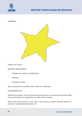GESTÃO E MOTIVAÇÃO DE EQUIPAS



A ESTRELA




TEMPO: 45 minutos.

MATERIAL NECESSÁRIO:

     • Estrelas em cartolina e plastificadas;

     • Blue-tac;

     • Canetas de didax.

Nota: Se plastificar as estrelas estas podem ser reutilizadas.

PROCEDIMENTOS:

Distribua as estrelas, onde os formandos devem escrever com canetas para quadro didax
(não permanentes) uma expectativa em cada ponta da estrela.

Solicite que cada formando, à vez, afixe a sua estrela no quadro utilizando blue-tac, e
proceda à apresentação/explicação oral.



20                                                                GUIA DE ACTIVIDADES
 