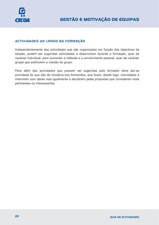 GESTÃO E MOTIVAÇÃO DE EQUIPAS



ACTIVIDADES AO LONGO DA FORMAÇÃO

Independentemente das actividades que são organizadas em função dos objectivos da
sessão, podem ser sugeridas actividades a desenvolver durante a formação, quer de
carácter individual, para aumentar a reflexão e o envolvimento pessoal, quer de carácter
grupal que estimulem a coesão do grupo.

Para além das actividades que possam ser sugeridas pelo formador deve dar-se
prioridade às que são da iniciativa dos formandos, que ficam, desde logo, convidados a
intervirem com ideias mas igualmente a decidirem pelas propostas que considerem mais
pertinentes ou interessantes.




22                                                                 GUIA DE ACTIVIDADES
 
