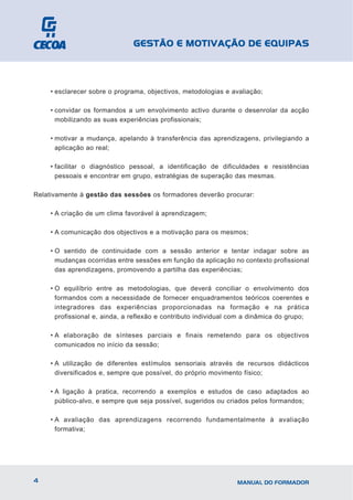 GESTÃO E MOTIVAÇÃO DE EQUIPAS



     • esclarecer sobre o programa, objectivos, metodologias e avaliação;

     • convidar os formandos a um envolvimento activo durante o desenrolar da acção
       mobilizando as suas experiências profissionais;

     • motivar a mudança, apelando à transferência das aprendizagens, privilegiando a
       aplicação ao real;

     • facilitar o diagnóstico pessoal, a identificação de dificuldades e resistências
       pessoais e encontrar em grupo, estratégias de superação das mesmas.

Relativamente à gestão das sessões os formadores deverão procurar:

     • A criação de um clima favorável à aprendizagem;

     • A comunicação dos objectivos e a motivação para os mesmos;

     • O sentido de continuidade com a sessão anterior e tentar indagar sobre as
       mudanças ocorridas entre sessões em função da aplicação no contexto profissional
       das aprendizagens, promovendo a partilha das experiências;

     • O equilíbrio entre as metodologias, que deverá conciliar o envolvimento dos
       formandos com a necessidade de fornecer enquadramentos teóricos coerentes e
       integradores das experiências proporcionadas na formação e na prática
       profissional e, ainda, a reflexão e contributo individual com a dinâmica do grupo;

     • A elaboração de sínteses parciais e finais remetendo para os objectivos
       comunicados no início da sessão;

     • A utilização de diferentes estímulos sensoriais através de recursos didácticos
       diversificados e, sempre que possível, do próprio movimento físico;

     • A ligação à pratica, recorrendo a exemplos e estudos de caso adaptados ao
       público-alvo, e sempre que seja possível, sugeridos ou criados pelos formandos;

     • A avaliação das aprendizagens recorrendo fundamentalmente à avaliação
       formativa;




4                                                                MANUAL DO FORMADOR
 