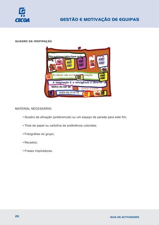GESTÃO E MOTIVAÇÃO DE EQUIPAS



QUADRO DA INSPIRAÇÃO




MATERIAL NECESSÁRIO:

     • Quadro de afixação (preferencial) ou um espaço da parede para este fim;

     • Tiras de papel ou cartolina de preferência coloridas;

     • Fotografias do grupo;

     • Recados;

     • Frases inspiradoras.




26                                                                GUIA DE ACTIVIDADES
 