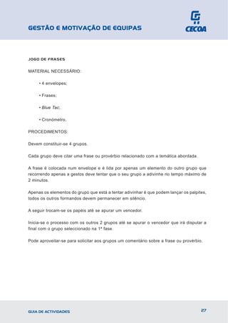 GESTÃO E MOTIVAÇÃO DE EQUIPAS



JOGO DE FRASES


MATERIAL NECESSÁRIO:

     • 4 envelopes;

     • Frases;

     • Blue Tac;

     • Cronómetro.

PROCEDIMENTOS:

Devem constituir-se 4 grupos.

Cada grupo deve citar uma frase ou provérbio relacionado com a temática abordada.

A frase é colocada num envelope e é lida por apenas um elemento do outro grupo que
recorrendo apenas a gestos deve tentar que o seu grupo a adivinhe no tempo máximo de
2 minutos.

Apenas os elementos do grupo que está a tentar adivinhar é que podem lançar os palpites,
todos os outros formandos devem permanecer em silêncio.

A seguir trocam-se os papéis até se apurar um vencedor.

Inicia-se o processo com os outros 2 grupos até se apurar o vencedor que irá disputar a
final com o grupo seleccionado na 1ª fase.

Pode aproveitar-se para solicitar aos grupos um comentário sobre a frase ou provérbio.




GUIA DE ACTIVIDADES                                                                  27
 