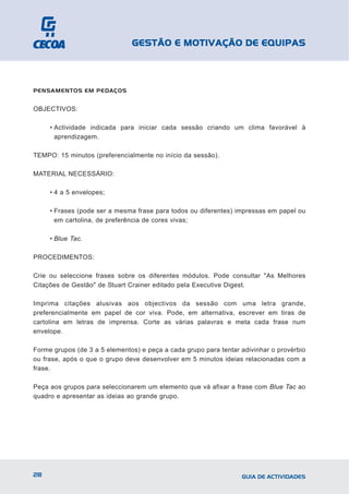 GESTÃO E MOTIVAÇÃO DE EQUIPAS



PENSAMENTOS EM PEDAÇOS


OBJECTIVOS:

     • Actividade indicada para iniciar cada sessão criando um clima favorável à
       aprendizagem.

TEMPO: 15 minutos (preferencialmente no início da sessão).

MATERIAL NECESSÁRIO:

     • 4 a 5 envelopes;

     • Frases (pode ser a mesma frase para todos ou diferentes) impressas em papel ou
       em cartolina, de preferência de cores vivas;

     • Blue Tac.

PROCEDIMENTOS:

Crie ou seleccione frases sobre os diferentes módulos. Pode consultar "As Melhores
Citações de Gestão" de Stuart Crainer editado pela Executive Digest.

Imprima citações alusivas aos objectivos da sessão com uma letra grande,
preferencialmente em papel de cor viva. Pode, em alternativa, escrever em tiras de
cartolina em letras de imprensa. Corte as várias palavras e meta cada frase num
envelope.

Forme grupos (de 3 a 5 elementos) e peça a cada grupo para tentar adivinhar o provérbio
ou frase, após o que o grupo deve desenvolver em 5 minutos ideias relacionadas com a
frase.

Peça aos grupos para seleccionarem um elemento que vá afixar a frase com Blue Tac ao
quadro e apresentar as ideias ao grande grupo.




28                                                                GUIA DE ACTIVIDADES
 