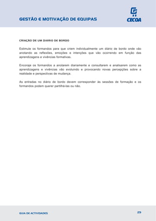 GESTÃO E MOTIVAÇÃO DE EQUIPAS



CRIAÇÃO DE UM DIÁRIO DE BORDO


Estimule os formandos para que criem individualmente um diário de bordo onde vão
anotando as reflexões, emoções e intenções que vão ocorrendo em função das
aprendizagens e vivências formativas.

Encoraje os formandos a anotarem diariamente e consultarem e analisarem como as
aprendizagens e vivências vão evoluindo e provocando novas percepções sobre a
realidade e perspectivas de mudança.

As entradas no diário de bordo devem corresponder às sessões de formação e os
formandos podem querer partilhá-las ou não.




GUIA DE ACTIVIDADES                                                          29
 