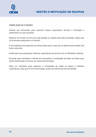 GESTÃO E MOTIVAÇÃO DE EQUIPAS



COMPILAÇÃO DE CITAÇÕES


Solicite aos formandos para trazerem frases inspiradoras durante a formação e
justificarem as suas escolhas.

Reserve 15 minutos no início de cada sessão ou módulo para esta actividade. Sugira que
os formandos pesquisam na Internet.

É aconselhável que disponha de várias frases para o caso de em determinada sessão não
haver nenhuma.

Insista para que pesquisem máximas inspiradoras de acordo com os diferentes módulos.

Encoraje esta actividade e solicite aos formandos a compilação de todas as frases para
serem distribuídas em anexo ao manual da formação.

Peça um voluntário para organizar a compilação de todas as frases e histórias
inspiradoras, para que no fim da formação, possa ser distribuída aos formandos.




30                                                               GUIA DE ACTIVIDADES
 