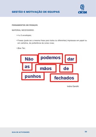 GESTÃO E MOTIVAÇÃO DE EQUIPAS



PENSAMENTOS EM PEDAÇOS


MATERIAL NECESSÁRIO:

    • 4 a 5 envelopes;

    • Frases (pode ser a mesma frase para todos ou diferentes) impressas em papel ou
      em cartolina, de preferência de cores vivas;

    • Blue Tac;




                                                             Indira Gandhi




GUIA DE ACTIVIDADES                                                              33
 
