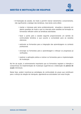 GESTÃO E MOTIVAÇÃO DE EQUIPAS



     • A finalização da sessão, de modo a permitir marcar claramente o encerramento,
       não significando o desligar das temáticas, mas tendo como efeito:

           • manter o interesse pelo tema problematizando situações e deixando em
             aberto questões de modo a que no intervalo entre sessões de formação os
             formandos reflictam sobre as temáticas abordadas;

           • fazer a ponte para a sessão seguinte proporcionando um sentido de
             continuidade temática e que suscite a curiosidade para as sessões
             ulteriores;

           • estimular os formandos para a integração das aprendizagens no contexto
             profissional;

           • encorajar os formandos para a aprendizagem e reforçar os progressos já
             verificados;

           • explorar a aplicação prática e motivar os formandos para a implementação
             de mudanças.

No fim da acção, é extremamente importante que os formandos registem a intenção e
compromisso da implementação de mudanças sugerindo-se a elaboração de planos de
acção individuais.

Nesta fase, podem incentivar-se estratégias de continuidade do grupo que contribuam
para o reforço da relação de interajuda, agendando-se actividades com essa função.




MANUAL DO FORMADOR                                                                 5
 