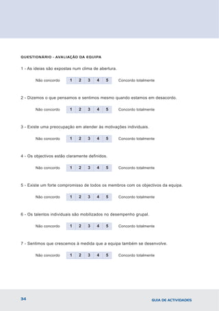 QUESTIONÁRIO - AVALIAÇÃO DA EQUIPA


1 - As ideias são expostas num clima de abertura.

       Não concordo      1    2   3    4    5       Concordo totalmente



2 - Dizemos o que pensamos e sentimos mesmo quando estamos em desacordo.

       Não concordo      1    2   3    4    5       Concordo totalmente



3 - Existe uma preocupação em atender às motivações individuais.

       Não concordo      1    2   3    4    5       Concordo totalmente



4 - Os objectivos estão claramente definidos.

       Não concordo      1    2   3    4    5       Concordo totalmente



5 - Existe um forte compromisso de todos os membros com os objectivos da equipa.

       Não concordo      1    2   3    4    5       Concordo totalmente



6 - Os talentos individuais são mobilizados no desempenho grupal.

       Não concordo      1    2   3    4    5       Concordo totalmente



7 - Sentimos que crescemos à medida que a equipa também se desenvolve.

       Não concordo      1    2   3    4    5       Concordo totalmente




34                                                                   GUIA DE ACTIVIDADES
 