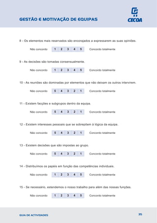 GESTÃO E MOTIVAÇÃO DE EQUIPAS



8 - Os elementos mais reservados são encorajados a expressarem as suas opiniões.

       Não concordo     1    2   3    4   5        Concordo totalmente



9 - As decisões são tomadas consensualmente.

       Não concordo     1    2   3    4   5        Concordo totalmente



10 - As reuniões são dominadas por elementos que não deixam os outros intervirem.

       Não concordo     5    4   3    2   1        Concordo totalmente



11 - Existem facções e subgrupos dentro da equipa.

       Não concordo     5    4   3    2   1        Concordo totalmente



12 - Existem interesses pessoais que se sobrepõem à lógica da equipa.

       Não concordo     5    4   3    2   1        Concordo totalmente



13 - Existem decisões que são impostas ao grupo.

       Não concordo     5    4   3    2   1        Concordo totalmente



14 - Distribuímos os papéis em função das competências individuais.

       Não concordo     1    2   3    4   5        Concordo totalmente



15 - Se necessário, estendemos o nosso trabalho para além das nossas funções.

       Não concordo     1    2   3    4   5        Concordo totalmente




GUIA DE ACTIVIDADES                                                                 35
 