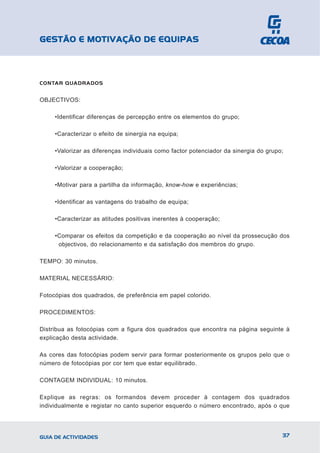 GESTÃO E MOTIVAÇÃO DE EQUIPAS



CONTAR QUADRADOS


OBJECTIVOS:

     •Identificar diferenças de percepção entre os elementos do grupo;

     •Caracterizar o efeito de sinergia na equipa;

     •Valorizar as diferenças individuais como factor potenciador da sinergia do grupo;

     •Valorizar a cooperação;

     •Motivar para a partilha da informação, know-how e experiências;

     •Identificar as vantagens do trabalho de equipa;

     •Caracterizar as atitudes positivas inerentes à cooperação;

     •Comparar os efeitos da competição e da cooperação ao nível da prossecução dos
      objectivos, do relacionamento e da satisfação dos membros do grupo.

TEMPO: 30 minutos.

MATERIAL NECESSÁRIO:

Fotocópias dos quadrados, de preferência em papel colorido.

PROCEDIMENTOS:

Distribua as fotocópias com a figura dos quadrados que encontra na página seguinte à
explicação desta actividade.

As cores das fotocópias podem servir para formar posteriormente os grupos pelo que o
número de fotocópias por cor tem que estar equilibrado.

CONTAGEM INDIVIDUAL: 10 minutos.

Explique as regras: os formandos devem proceder à contagem dos quadrados
individualmente e registar no canto superior esquerdo o número encontrado, após o que




GUIA DE ACTIVIDADES                                                                   37
 