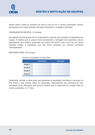 GESTÃO E MOTIVAÇÃO DE EQUIPAS



devem voltar a folha ao contrário de forma a não se ver o número encontrado. Devem
permanecer sem trocar opiniões até todos finalizarem a contagem individual.

CONTAGEM EM GRUPOS: 10 minutos.

Em seguida, formar grupos de 4 a 5 elementos e solicitar que recontem os quadrados em
equipa. À medida que os grupos forem procedendo à contagem dos quadrados vão-se
apercebendo que existem quadrados que antes não tinham visto e por isso em grupo
poderão chegar a resultados que não foram atingidos por nenhum formando
individualmente.

REFLEXÃO FINAL: 20 minutos.

                Anote os resultados no Flip Chart
                                  Individuais           De Grupo

                 Grupo 1
                 Grupo 2
                 Grupo 3
                 Grupo 4



Finalmente, solicitar a cada grupo que apresente os resultados individuais e de grupo no
Flip Chart e uma síntese sobre as conclusões. Naturalmente vão confrontar-se com
resultados muito diferentes mas procure mostrar que é irrelevante ter contado mais ou
menos quadrados, na 1ª fase.




38                                                                 GUIA DE ACTIVIDADES
 
