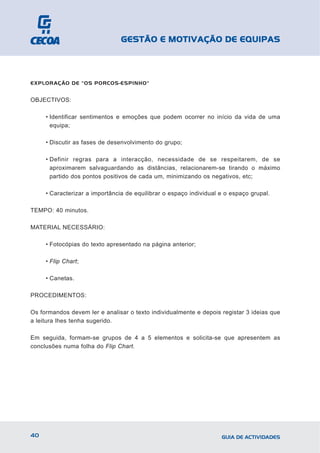 GESTÃO E MOTIVAÇÃO DE EQUIPAS



EXPLORAÇÃO DE "OS PORCOS-ESPINHO"


OBJECTIVOS:

     • Identificar sentimentos e emoções que podem ocorrer no início da vida de uma
       equipa;

     • Discutir as fases de desenvolvimento do grupo;

     • Definir regras para a interacção, necessidade de se respeitarem, de se
       aproximarem salvaguardando as distâncias, relacionarem-se tirando o máximo
       partido dos pontos positivos de cada um, minimizando os negativos, etc;

     • Caracterizar a importância de equilibrar o espaço individual e o espaço grupal.

TEMPO: 40 minutos.

MATERIAL NECESSÁRIO:

     • Fotocópias do texto apresentado na página anterior;

     • Flip Chart;

     • Canetas.

PROCEDIMENTOS:

Os formandos devem ler e analisar o texto individualmente e depois registar 3 ideias que
a leitura lhes tenha sugerido.

Em seguida, formam-se grupos de 4 a 5 elementos e solicita-se que apresentem as
conclusões numa folha do Flip Chart.




40                                                                  GUIA DE ACTIVIDADES
 
