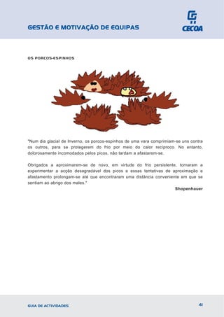 GESTÃO E MOTIVAÇÃO DE EQUIPAS



OS PORCOS-ESPINHOS




"Num dia glacial de Inverno, os porcos-espinhos de uma vara comprimiam-se uns contra
os outros, para se protegerem do frio por meio do calor recíproco. No entanto,
dolorosamente incomodados pelos picos, não tardam a afastarem-se.

Obrigados a aproximarem-se de novo, em virtude do frio persistente, tornaram a
experimentar a acção desagradável dos picos e essas tentativas de aproximação e
afastamento prolongam-se até que encontraram uma distância conveniente em que se
sentiam ao abrigo dos males."
                                                                    Shopenhauer




GUIA DE ACTIVIDADES                                                               41
 